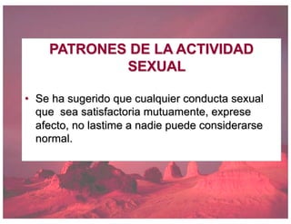 PATRONES DE LA ACTIVIDAD
SEXUAL
• Se ha sugerido que cualquier conducta sexual
que sea satisfactoria mutuamente, exprese
afecto, no lastime a nadie puede considerarse
normal.
 
