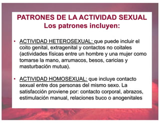 PATRONES DE LA ACTIVIDAD SEXUAL
Los patrones incluyen:
• ACTIVIDAD HETEROSEXUAL: que puede incluir el
coito genital, extragenital y contactos no coitales
(actividades físicas entre un hombre y una mujer como
tomarse la mano, arrumacos, besos, caricias y
masturbación mutua).
• ACTIVIDAD HOMOSEXUAL: que incluye contacto
sexual entre dos personas del mismo sexo. La
satisfacción proviene por: contacto corporal, abrazos,
estimulación manual, relaciones buco o anogenitales
 