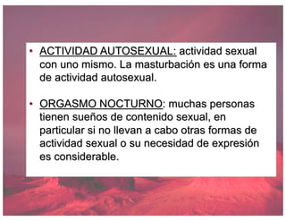 • ACTIVIDAD AUTOSEXUAL: actividad sexual
con uno mismo. La masturbación es una forma
de actividad autosexual.
• ORGASMO NOCTURNO: muchas personas
tienen sueños de contenido sexual, en
particular si no llevan a cabo otras formas de
actividad sexual o su necesidad de expresión
es considerable.
 