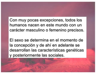 Con muy pocas excepciones, todos los
humanos nacen en este mundo con un
carácter masculino o femenino precisos.
El sexo se determina en el momento de
la concepción y de ahí en adelante se
desarrollan las características genéticas
y posteriormente las sociales.
 