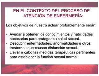 EN EL CONTEXTO DEL PROCESO DE
ATENCIÓN DE ENFERMERÍA:
Los objetivos de nuestro actuar probablemente serán:
• Ayudar a obtener los conocimientos y habilidades
necesarias para proteger su salud sexual.
• Descubrir enfermedades, anormalidades u otros
trastornos que causan disfunción sexual.
• Llevar a cabo las medidas terapéuticas pertinentes
para establecer la función sexual normal.
 