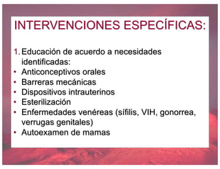 INTERVENCIONES ESPECÍFICAS:
1.Educación de acuerdo a necesidades
identificadas:
• Anticonceptivos orales
• Barreras mecánicas
• Dispositivos intrauterinos
• Esterilización
• Enfermedades venéreas (sífilis, VIH, gonorrea,
verrugas genitales)
• Autoexamen de mamas
 