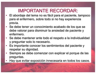 IMPORTANTE RECORDAR:
• El abordaje del tema no es fácil para el paciente, tampoco
para el enfermero, sobre todo si no hay experiencia
previa.
• Se debe tener un conocimiento acabado de los que se
debe valorar para disminuir la ansiedad de paciente y
enfermero.
• Se debe mantener ante todo el respeto a la individualidad
y preguntar solo lo necesario.
• Es importante conocer los sentimientos del paciente y
respetar su dignidad.
• Siempre se debe comenzar con explicar el porque de las
preguntas.
• Hay que evitar exposición innecesaria en todos los casos.
 