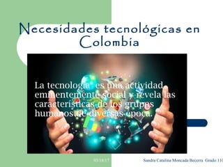 03/18/17 Sandra Catalina Moncada Becerra Grado:110
Necesidades tecnológicas en
Colombia
La tecnología es una actividad
eminentemente social y revela las
características de los grupos
humanos de diversas época.
 