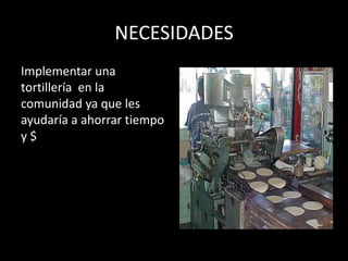 NECESIDADES
Implementar una
tortillería en la
comunidad ya que les
ayudaría a ahorrar tiempo
y$
 