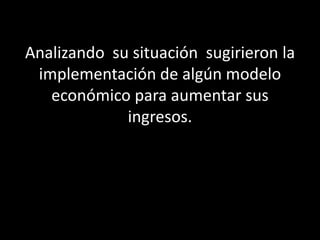 Analizando su situación sugirieron la
 implementación de algún modelo
   económico para aumentar sus
             ingresos.
 