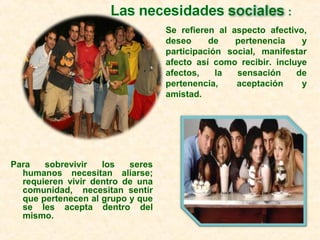 Para sobrevivir los seres
humanos necesitan aliarse;
requieren vivir dentro de una
comunidad, necesitan sentir
que pertenecen al grupo y que
se les acepta dentro del
mismo.
Se refieren al aspecto afectivo,
deseo de pertenencia y
participación social, manifestar
afecto así como recibir. incluye
afectos, la sensación de
pertenencia, aceptación y
amistad.
 