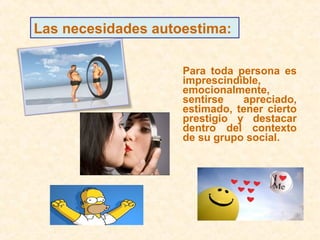 Para toda persona es
imprescindible,
emocionalmente,
sentirse apreciado,
estimado, tener cierto
prestigio y destacar
dentro del contexto
de su grupo social.
Las necesidades autoestima:
 