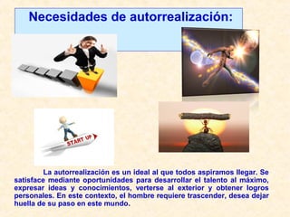 Necesidades de autorrealización:
La autorrealización es un ideal al que todos aspiramos llegar. Se
satisface mediante oportunidades para desarrollar el talento al máximo,
expresar ideas y conocimientos, verterse al exterior y obtener logros
personales. En este contexto, el hombre requiere trascender, desea dejar
huella de su paso en este mundo.
 
