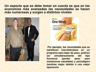 Un aspecto que se debe tomar en cuenta es que en las
economías más avanzadas las necesidades se hacen
más numerosas y surgen a distintos niveles
Por ejemplo, las necesidades que se
satisfacen inscribiéndose en un
programa para bajar de peso, podrían
ser simultáneamente del tipo
funcional (perder peso para
mantenerse saludable) y psicológico
(sentirse mejor debido a una mejor
apariencia
 