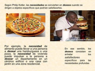 Por ejemplo, la necesidad de
alimento puede llevar a una persona
a desear una hamburguesa o una
pizza, la necesidad de vivienda
puede impulsar a la persona a
desear un departamento en un
céntrico edificio o una casa con
jardín en una zona residencial.
Según Philip Kotler, las necesidades se convierten en deseos cuando se
dirigen a objetos específicos que podrían satisfacerlos.
En ese sentido, los
deseos consisten en
anhelar los
satisfactores
específicos para las
necesidades profundas
 