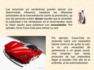Las empresas y/o vendedores pueden ejercer una
determinada influencia mediante las diferentes
actividades de la mercadotecnia (como la promoción), ya
que las personas suelen desear aquello que la sociedad,
la publicidad o los vendedores se lo recomiendan como
la mejor opción para satisfacer sus necesidades. Por
ejemplo, tome Coca Cola para calmar su sed.
Por ejemplo, Coca-Cola no
pretende cubrir una necesidad
básica como la de quitar la sed,
si no una necesidad de
pertenencia a un grupo social.
Una empresa que venda
productos de lujo pretenderá
llegar al escalón más alto de la
pirámide, el de autorrealización.
 