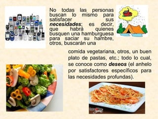 No todas las personas
buscan lo mismo para
satisfacer sus
necesidades; es decir,
que habrá quienes
busquen una hamburguesa
para saciar su hambre,
otros, buscarán una
comida vegetariana, otros, un buen
plato de pastas, etc.; todo lo cual,
se conoce como deseos (el anhelo
por satisfactores específicos para
las necesidades profundas).
 