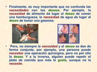 • Finalmente, es muy importante que no confunda las
necesidades con los deseos. Por ejemplo, la
necesidad de alimento da lugar al deseo de comer
una hamburguesa, la necesidad de agua da lugar al
deseo de tomar una gaseosa.
• Pero, no siempre la necesidad y el deseo se dan de
forma conjunta, por ejemplo, una persona puede
necesitar una operación quirúrgica, pero no por ello
la desea. Y a la inversa, alguien puede repetir el
plato de comida que más le gusta, aunque no la
necesite.
 