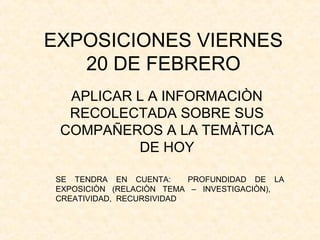 EXPOSICIONES VIERNES
20 DE FEBRERO
APLICAR L A INFORMACIÒN
RECOLECTADA SOBRE SUS
COMPAÑEROS A LA TEMÀTICA
DE HOY
SE TENDRA EN CUENTA: PROFUNDIDAD DE LA
EXPOSICIÒN (RELACIÒN TEMA – INVESTIGACIÒN),
CREATIVIDAD, RECURSIVIDAD
 