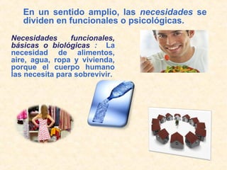 En un sentido amplio, las necesidades se
dividen en funcionales o psicológicas.
Necesidades funcionales,
básicas o biológicas : La
necesidad de alimentos,
aire, agua, ropa y vivienda,
porque el cuerpo humano
las necesita para sobrevivir.
 