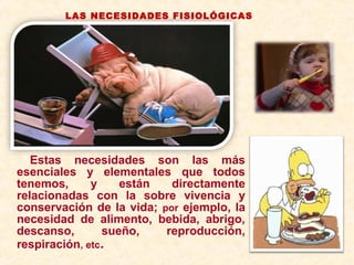 Estas necesidades son las más
esenciales y elementales que todos
tenemos, y están directamente
relacionadas con la sobre vivencia y
conservación de la vida; por ejemplo, la
necesidad de alimento, bebida, abrigo,
descanso, sueño, reproducción,
respiración, etc.
LAS NECESIDADES FISIOLÓGICAS
 