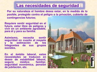 Requiere sentir seguridad en el
futuro, estar libre de peligros y
vivir en un ambiente agradable,
para él y para su familia.
Asimismo, necesita sentir
seguridad en cuanto al respeto
y la estimación de los
integrantes de sus grupos
sociales.
En el ámbito laboral, estas
necesidades se traducen en
deseo de estabilidad laboral,
seguro médico familiar,
seguridad económica, pensión
de jubilación, etc.
Por su naturaleza el hombre desea estar, en la medida de lo
posible, protegido contra el peligro o la privación, cubierto de
contingencias futuras;
Las necesidades de seguridad :
 