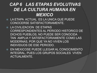 CAP 6 LAS ETAPAS EVOLUTIVAS
     DE LA CULTURA HUMANA EN
              MEXICO
 LA ETAPA ACTUAL ES LA UNICA QUE PUEDE
  CONOCERSE SATISFACTORIAMENTE.
 LA CIVILIZACION DE ETAPAS
  CORRESPONDIENTES AL PERIODO HISTORICO DE
  DICHOS PUEBLOS, NO PUEDE SER CONOCIDA
  TAN AMPLIA Y SATISFACTORIAMENTE COMO LAS
  MODERNAS, POR QUE YA NO VIVEN LOS
  INDIVIDUOS DE ESE PERIODO.
 EN MEXICOSE PUEDE LLEGAR AL CONOCIMIENTO
  INTEGRAL, PUES LOS GRUPOS SOCIALES VIVEN
  ACTUALMENTE.
 