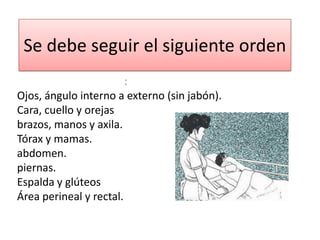 Se debe seguir el siguiente orden
                        :
Ojos, ángulo interno a externo (sin jabón).
Cara, cuello y orejas
brazos, manos y axila.
Tórax y mamas.
abdomen.
piernas.
Espalda y glúteos
Área perineal y rectal.
 