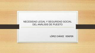 NECESIDAD LEGAL Y SEGURIDAD SOCIAL
      DEL ANÁLISIS DE PUESTO



                  LÓPEZ CHÁVEZ YENIFER
 