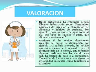 VALORACION
   Datos subjetivos: La enfermera deberá
    Obtener información sobre: Costumbres
    normales de ingestión y eliminación de
    alimentos y líquidos del paciente. Por
    ejemplo ¿Cuantos vasos de agua toma al
    día, que tipos de líquidos le gusta, que
    alimentos suele comer?.
   Averiguar si ha tenido alteraciones
    recientes del patrón de eliminación: por
    ejemplo ¿ha sufrido anorexia, ha notado
    que orina menos de lo normal, o por el
    contrario más de lo normal, esta tomando
    algunos medicamentos, ha sentido mas
    sed, ha bajado de peso o a aumentado.
    Tiene falta de fuerza muscular o signos de
    irritabilidad muscular como temblores o
    calambres.
 