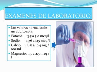 EXAMENES DE LABORATORIO
 Los valores normales de
    un adulto son:
   Potasio : 3.5 a 5.0 meq/l
   Sodio    : 136 a 145 maq/l
   Calcio : 8.8 a 10.5 mg /
    100 ml
   Magnesio: 1.5 a 2.5 meq /
    l
 