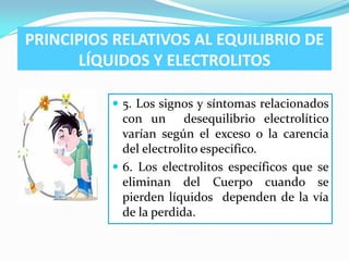 PRINCIPIOS RELATIVOS AL EQUILIBRIO DE
      LÍQUIDOS Y ELECTROLITOS

           5. Los signos y síntomas relacionados
            con un desequilibrio electrolítico
            varían según el exceso o la carencia
            del electrolito especifico.
           6. Los electrolitos específicos que se
            eliminan del Cuerpo cuando se
            pierden líquidos dependen de la vía
            de la perdida.
 
