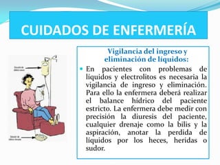 CUIDADOS DE ENFERMERÍA
                Vigilancia del ingreso y
               eliminación de líquidos:
        En pacientes con problemas de
         líquidos y electrolitos es necesaria la
         vigilancia de ingreso y eliminación.
         Para ello la enfermera deberá realizar
         el balance hídrico del paciente
         estricto. La enfermera debe medir con
         precisión la diuresis del paciente,
         cualquier drenaje como la bilis y la
         aspiración, anotar la perdida de
         líquidos por los heces, heridas o
         sudor.
 