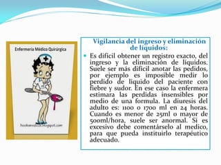 Vigilancia del ingreso y eliminación
                 de líquidos:
 Es difícil obtener un registro exacto, del
  ingreso y la eliminación de líquidos.
  Suele ser más difícil anotar las pedidos,
  por ejemplo es imposible medir lo
  perdido de liquido del paciente con
  fiebre y sudor. En ese caso la enfermera
  estimara las perdidas insensibles por
  medio de una formula. La diuresis del
  adulto es: 1100 o 1700 ml en 24 horas.
  Cuando es menor de 25ml o mayor de
  500ml/hora, suele ser anormal. Si es
  excesivo debe comentárselo al medico,
  para que pueda instituirlo terapéutico
  adecuado.
 