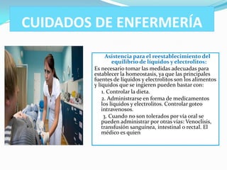 CUIDADOS DE ENFERMERÍA
              Asistencia para el reestablecimiento del
                 equilibrio de líquidos y electrolitos:
        Es necesario tomar las medidas adecuadas para
        establecer la homeostasis, ya que las principales
        fuentes de líquidos y electrolitos son los alimentos
        y líquidos que se ingieren pueden bastar con:
            1. Controlar la dieta.
            2. Administrarse en forma de medicamentos
            los líquidos y electrolitos. Controlar goteo
            intravenosos.
             3. Cuando no son tolerados por vía oral se
            pueden administrar por otras vías: Venoclisis,
            transfusión sanguínea, intestinal o rectal. El
            médico es quien
 