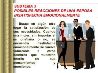 SUBTEMA 3 POSIBLES REACCIONES DE UNA ESPOSA INSATISFECHA EMOCIONALMENTE   -   -   Busca en algún otro lugar la satisfacción de sus necesidades. Cuando una mujer, sin importar si es cristiana o no, se encuentra insatisfecha emocionalmente se vuelve vulnerable a otros hombres que muestren interés en sus pensamientos y emociones. 