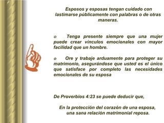 Esposos y esposas tengan cuidado con lastimarse públicamente con palabras o de otras maneras.     o         Tenga presente siempre que una mujer puede crear vínculos emocionales con mayor facilidad que un hombre. o         Ore y trabaje arduamente para proteger su matrimonio, asegurándose que usted es el único que satisface por completo las necesidades emocionales de su esposa  De Proverbios 4:23 se puede deducir que,   En la protección del corazón de una esposa,  una sana relación matrimonial reposa. 