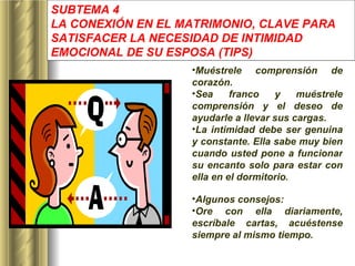 SUBTEMA 4 LA CONEXIÓN EN EL MATRIMONIO, CLAVE PARA SATISFACER LA NECESIDAD DE INTIMIDAD EMOCIONAL DE SU ESPOSA  (TIPS) Muéstrele comprensión de corazón. Sea franco y muéstrele comprensión y el deseo de ayudarle a llevar sus cargas.  La intimidad debe ser genuina y constante. Ella sabe muy bien cuando usted pone a funcionar su encanto solo para estar con ella en el dormitorio . Algunos consejos: Ore con ella diariamente, escríbale cartas, acuéstense siempre al mismo tiempo. 