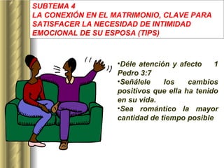 SUBTEMA 4 LA CONEXIÓN EN EL MATRIMONIO, CLAVE PARA SATISFACER LA NECESIDAD DE INTIMIDAD EMOCIONAL DE SU ESPOSA  (TIPS) Déle atención y afecto  1 Pedro 3:7 Señálele los cambios positivos que ella ha tenido en su vida. Sea romántico la mayor cantidad de tiempo posible   