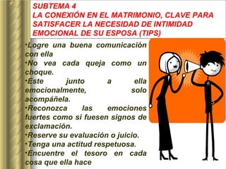 SUBTEMA 4 LA CONEXIÓN EN EL MATRIMONIO, CLAVE PARA SATISFACER LA NECESIDAD DE INTIMIDAD EMOCIONAL DE SU ESPOSA  (TIPS) Logre una buena comunicación con ella No vea cada queja como un choque. Este junto a ella emocionalmente, solo acompáñela. Reconozca las emociones fuertes como si fuesen signos de exclamación. Reserve su evaluación o juicio. Tenga una actitud respetuosa. Encuentre el tesoro en cada cosa que ella hace   