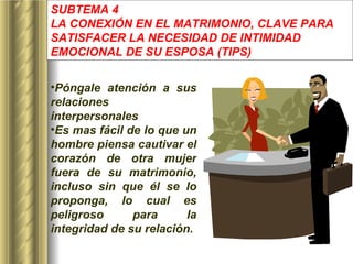 SUBTEMA 4 LA CONEXIÓN EN EL MATRIMONIO, CLAVE PARA SATISFACER LA NECESIDAD DE INTIMIDAD EMOCIONAL DE SU ESPOSA  (TIPS) Póngale atención a sus relaciones interpersonales Es mas fácil de lo que un hombre piensa cautivar el corazón de otra mujer fuera de su matrimonio, incluso sin que él se lo proponga, lo cual es peligroso para la integridad de su relación. 