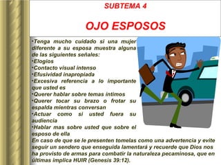SUBTEMA 4 OJO ESPOSOS Tenga mucho cuidado si una mujer diferente a su esposa muestra alguna de las siguientes señales: Elogios Contacto visual intenso Efusividad inapropiada Excesiva referencia a lo importante que usted es Querer hablar sobre temas íntimos Querer tocar su brazo o frotar su espalda mientras conversan Actuar como si usted fuera su audiencia Hablar mas sobre usted que sobre el esposo de ella En caso de que se le presenten tomelas como una advertencia y evite seguir un sendero que enseguida lamentará y recuerde que Dios nos ha provisto de armas para combatir la naturaleza pecaminosa, que en últimas implica HUIR (Genesis 39:12).   