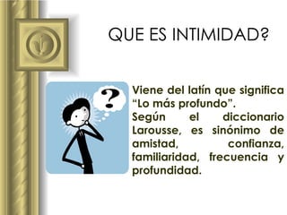 QUE ES INTIMIDAD? Viene del latín que significa “Lo más profundo”.  Según el diccionario Larousse, es sinónimo de amistad, confianza, familiaridad, frecuencia y profundidad. 