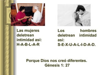 Los hombres deletrean intimidad así:  S-E-X-U-A-L-I-D-A-D.  Las mujeres deletrean intimidad así: H-A-B-L-A-R Porque Dios nos creó diferentes.  Génesis 1: 27 