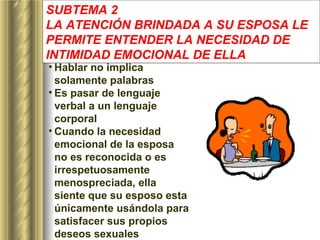 SUBTEMA 2 LA ATENCIÓN BRINDADA A SU ESPOSA LE PERMITE ENTENDER LA NECESIDAD DE INTIMIDAD EMOCIONAL DE ELLA   Hablar no implica solamente palabras Es pasar de lenguaje verbal a un lenguaje corporal   Cuando la necesidad emocional de la esposa no es reconocida o es irrespetuosamente menospreciada, ella siente que su esposo esta únicamente usándola para satisfacer sus propios deseos sexuales   