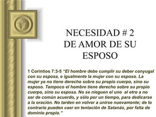 NECESIDAD # 2 DE AMOR DE SU ESPOSO 1 Corintios 7:3-5  “El hombre debe cumplir su deber conyugal con su esposa, e igualmente la mujer con su esposo. La mujer ya no tiene derecho sobre su propio cuerpo, sino su esposo. Tampoco el hombre tiene derecho sobre su propio cuerpo, sino su esposa. No se nieguen el uno  al otro a no ser de común acuerdo, y sólo por un tiempo, para dedicarse a la oración. No tarden en volver a unirse nuevamente; de lo contrario pueden caer en tentación de Satanás, por falta de dominio propio.”   