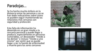 Paradojas…
Se ha hecho mucho énfasis en la
distancia entre las personas y no se
han dado indicaciones sobre cómo
se pueden seguir manteniendo las
relaciones más cercanas con
seguridad y protección
Esta falta de información ha
devenido en un gran miedo a la
cercanía personal y puede llegar a
producir, especialmente en personas
vulnerables, un devastador “miedo a
los demás” e incluso “miedo a uno
mismo” por sentir que se puede
llegar a ser la fuente de enfermedad
y muerte para los seres cercanos
 