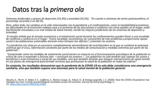 Datos tras la primera ola
Síntomas moderados y graves de depresión (25,4%) y ansiedad (19,5%). “En cuanto a síntomas de estrés postraumático, el
porcentaje ascendía a un 68.5%,
Pero, sobre todo, los cambios en la vida relacionados con la pandemia y el confinamiento, como la inestabilidad económica,
las dificultades en la transición trabajo-casa y el aumento de las discusiones o conflictos con otros adultos en el hogar, están
fuertemente vinculados a un mal estado de salud mental, siendo los mejores predictores de los síntomas de depresión y
ansiedad.
El estudio señala que la tensión económica y el aislamiento social durante los confinamientos pueden llevar a una escalada
de conflictos y violencia en el hogar. “Como sociedad, necesitamos ser conscientes de este problema y proporcionar apoyo
social a las poblaciones vulnerables durante estos tiempos tan difíciles”, comentan los autores.
“La pandemia nos sitúa en un escenario completamente extraordinario de incertidumbre en la que se combina la amenaza
continua por el virus, información constante por parte de los medios de comunicación y medidas extremas por parte de los
gobiernos”.
“Comprender cómo las medidas de aislamiento social tienen un impacto en el funcionamiento psicológico de la población es
crítico de cara a responder a futuras olas —concluyen los autores—. Los gobiernos no sólo tendrán que sopesar los costos y
beneficios a nivel económico y social de sus medidas, sino que también tendrán que integrar intervenciones de salud mental
en sus planes de emergencia para brindar servicios que promuevan la salud de la población en todas las esferas”.
En conjunto, los resultados demuestran que la pandemia de la COVID-19 no solo debe considerarse una emergencia
sanitaria, sino que también supone una amenaza para la salud mental de la población general.
Alzueta, E., Perrin, P., Baker, F. C., Caffarra, S., Ramos‐Usuga, D., Yuksel, D., & Arango‐Lasprilla, J. C. (2020). How the COVID‐19 pandemic has
changed our lives: A study of psychological correlates across 59 countries. Journal of clinical psychology 1–
15. https://doi.org/10.1002/jclp.23082
 