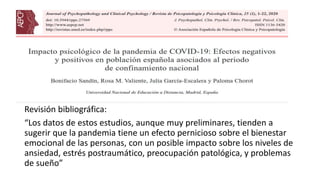 Revisión bibliográfica:
“Los datos de estos estudios, aunque muy preliminares, tienden a
sugerir que la pandemia tiene un efecto pernicioso sobre el bienestar
emocional de las personas, con un posible impacto sobre los niveles de
ansiedad, estrés postraumático, preocupación patológica, y problemas
de sueño”
 