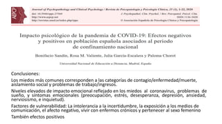 Conclusiones:
Los miedos más comunes corresponden a las categorías de contagio/enfermedad/muerte,
aislamiento social y problemas de trabajo/ingresos.
Niveles elevados de impacto emocional reflejado en los miedos al coronavirus, problemas de
sueño, y síntomas emocionales (preocupación, estrés, desesperanza, depresión, ansiedad,
nerviosismo, e inquietud).
Factores de vulnerabilidad: La intolerancia a la incertidumbre, la exposición a los medios de
comunicación, el afecto negativo, vivir con enfermos crónicos y pertenecer al sexo femenino
También efectos positivos
 