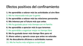 Efectos positivos del confinamiento
1. He aprendido a valorar más las actividades al aire libre
2. Me he interesado más por la gente
3. He aprendido a valorar más las relaciones personales
4. Me intereso por el futuro más que antes
5. Me ha gustado pasar más tiempo con mi familia
6. He aprendido a apreciar más lo que tenemos
7. He aprendido a organizar mejor mi tiempo libre
8. Me ha gustado tener más tiempo libre para mí
9. Ahora valoro y aprecio cosas que antes no valoraba
10. He descubierto aficiones o actividades nuevas
11. Me he hecho más religioso o espiritual
 