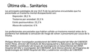 Última ola... Sanitarios
Las principales patologías de ese 14,5 % de las personas encuestadas que ha
presentado un trastorno mental discapacitante son:
Depresión: 28,1 %
Trastorno por ansiedad: 22,5 %
Estrés postraumático: 22,2 %
Abuso de sustancias: 6 %
Los profesionales encuestados que habían sufrido un trastorno mental antes de la
pandemia han doblado la sensación de riesgo de volver a presentarlo por causa de la
misma.
Philippe Mortier investigador postdoctoral del IMIM-Hospital del Mar del CIBERESP.
Víctor Pérez, director del Instituto de Neuropsiquiatría y Adicciones del Hospital del
Mar (INAD), coordinador del Grupo de Investigación en Salud Mental del IMIM-
Hospital del Mar e investigador del CIBERSAM. Jordi Alonso director del Programa de
Epidemiología del IMIM-Hospital del Mar y subdirector científico del CIBERESP.
 