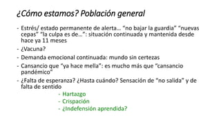 ¿Cómo estamos? Población general
- Estrés/ estado permanente de alerta… “no bajar la guardia” “nuevas
cepas” “la culpa es de…”: situación continuada y mantenida desde
hace ya 11 meses
- ¿Vacuna?
- Demanda emocional continuada: mundo sin certezas
- Cansancio que “ya hace mella”: es mucho más que “cansancio
pandémico”
- ¿Falta de esperanza? ¿Hasta cuándo? Sensación de “no salida” y de
falta de sentido
- Hartazgo
- Crispación
- ¿Indefensión aprendida?
 