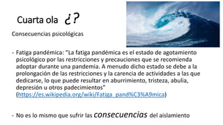 Cuarta ola ¿?
Consecuencias psicológicas
- Fatiga pandémica: “La fatiga pandémica es el estado de agotamiento
psicológico por las restricciones y precauciones que se recomienda
adoptar durante una pandemia. A menudo dicho estado se debe a la
prolongación de las restricciones y la carencia de actividades a las que
dedicarse, lo que puede resultar en aburrimiento, tristeza, abulia,
depresión u otros padecimientos”
(https://es.wikipedia.org/wiki/Fatiga_pand%C3%A9mica)
- No es lo mismo que sufrir las consecuencias del aislamiento
 